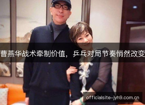 曹燕华战术牵制价值,乒乓对局节奏悄然改变 曹燕华战术牵制价值,乒乓对局节奏悄然改变